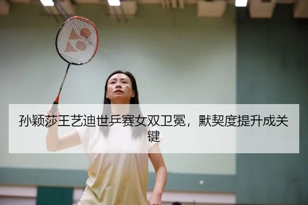 孙颖莎王艺迪世乒赛女双卫冕，默契度提升成关键