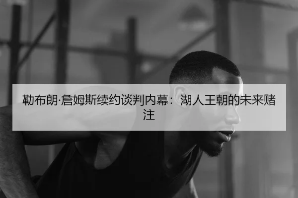 勒布朗·詹姆斯续约谈判内幕：湖人王朝的未来赌注