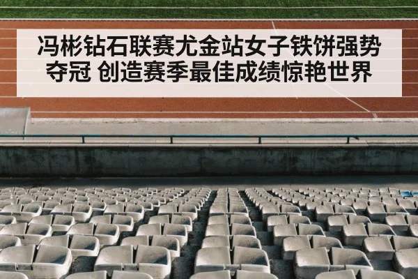 冯彬钻石联赛尤金站女子铁饼强势夺冠 创造赛季最佳成绩惊艳世界