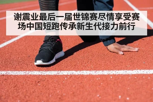 谢震业最后一届世锦赛尽情享受赛场中国短跑传承新生代接力前行